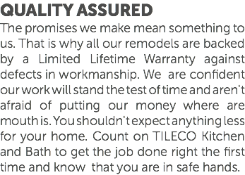 Quality Assured The promises we make mean something to us. That is why all our remodels are backed by a Limited Lifetime Warranty against defects in workmanship. We are confident our work will stand the test of time and aren't afraid of putting our money where are mouth is. You shouldn't expect anything less for your home. Count on TILECO Kitchen and Bath to get the job done right the first time and know that you are in safe hands. 