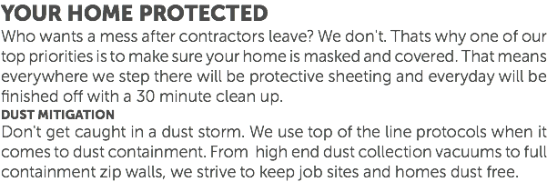 Your Home protected Who wants a mess after contractors leave? We don't. Thats why one of our top priorities is to make sure your home is masked and covered. That means everywhere we step there will be protective sheeting and everyday will be finished off with a 30 minute clean up. Dust mitigation Don't get caught in a dust storm. We use top of the line protocols when it comes to dust containment. From high end dust collection vacuums to full containment zip walls, we strive to keep job sites and homes dust free. 