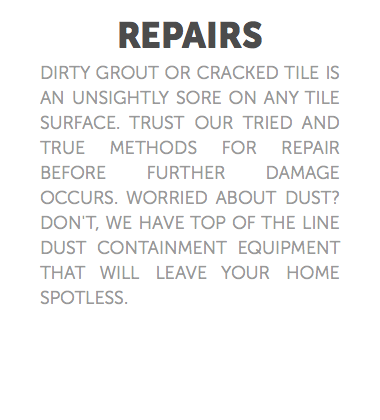 REPAIRS dirty grout or cracked tile is an unsightly sore on any tile surface. Trust our tried and true methods for repair before further damage occurs. Worried about dust? Don't, we have top of the line dust containment equipment that will leave your home spotless. 