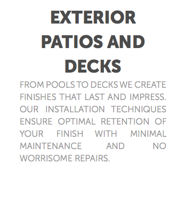 Exterior Patios and Decks From pools to decks we create finishes that last and impress. our installation techniques ensure optimal retention of your finish with minimal maintenance and no worrisome repairs.