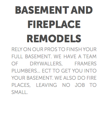 Basement and fireplace remodels Rely on our pros to finish your full basement. we have a team of drywallers, framers plumbers... ect to get you into your basement. We also do fire places, leaving no job to small. 