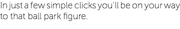 In just a few simple clicks you'll be on your way to that ball park figure.