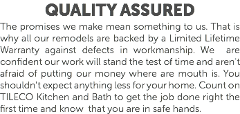 Quality Assured The promises we make mean something to us. That is why all our remodels are backed by a Limited Lifetime Warranty against defects in workmanship. We are confident our work will stand the test of time and aren't afraid of putting our money where are mouth is. You shouldn't expect anything less for your home. Count on TILECO Kitchen and Bath to get the job done right the first time and know that you are in safe hands. 