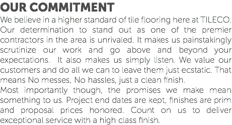 OUR COMMITMENT We believe in a higher standard of tile flooring here at TILECO. Our determination to stand out as one of the premier contractors in the area is unrivaled. It makes us painstakingly scrutinize our work and go above and beyond your expectations. It also makes us simply listen. We value our customers and do all we can to leave them just ecstatic. That means No messes, No hassles, just a clean finish. Most importantly though, the promises we make mean something to us. Project end dates are kept, finishes are prim and proposal prices honored. Count on us to deliver exceptional service with a high class finish.